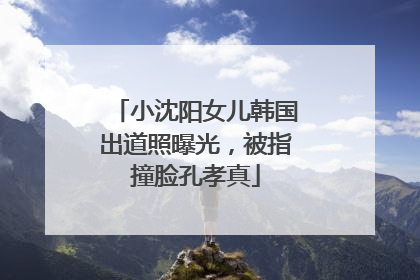 小沈阳女儿韩国出道照曝光，被指撞脸孔孝真