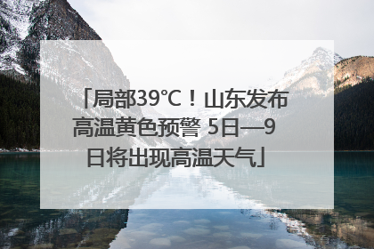局部39℃！山东发布高温黄色预警 5日—9日将出现高温天气