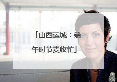 山西运城：端午时节麦收忙