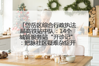 岱岳区综合行政执法局高铁站中队：14个城管服务站“开诊记”：把脉社区疑难杂症开出治理良方