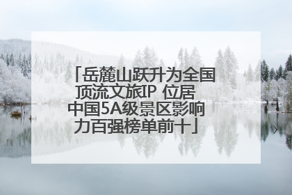 岳麓山跃升为全国顶流文旅IP 位居中国5A级景区影响力百强榜单前十