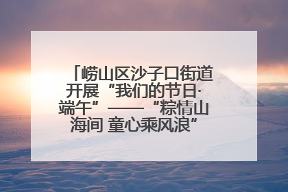 崂山区沙子口街道开展“我们的节日·端午”——“粽情山海间 童心乘风浪”文明实践活动