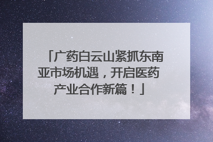 广药白云山紧抓东南亚市场机遇，开启医药产业合作新篇！