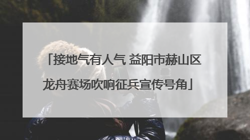 接地气有人气 益阳市赫山区龙舟赛场吹响征兵宣传号角