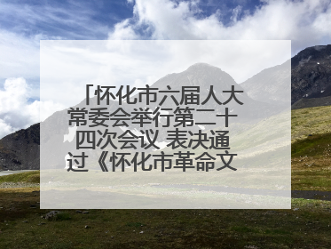 怀化市六届人大常委会举行第二十四次会议 表决通过《怀化市革命文物保护利用若干规定》