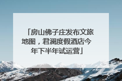 房山佛子庄发布文旅地图，君澜度假酒店今年下半年试运营