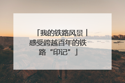 我的铁路风景︱感受跨越百年的铁路“印记”