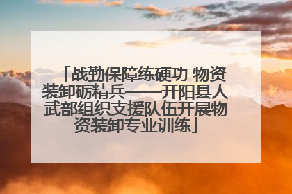 战勤保障练硬功 物资装卸砺精兵——开阳县人武部组织支援队伍开展物资装卸专业训练
