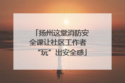 扬州这堂消防安全课让社区工作者“玩”出安全感