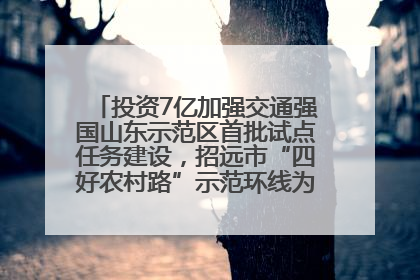 投资7亿加强交通强国山东示范区首批试点任务建设，招远市“四好农村路”示范环线为乡村振兴“开路”