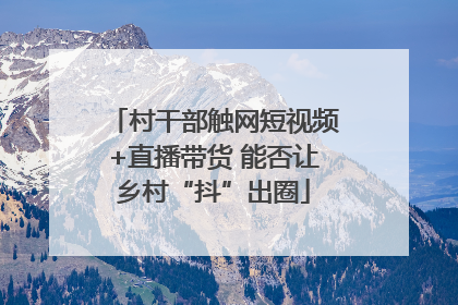 村干部触网短视频+直播带货 能否让乡村“抖”出圈