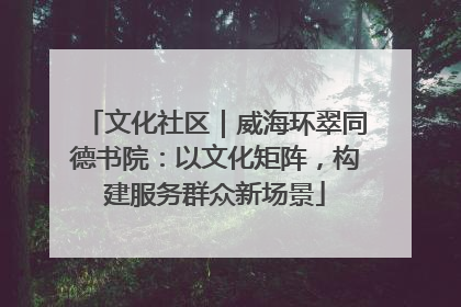 文化社区｜威海环翠同德书院：以文化矩阵，构建服务群众新场景