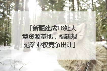 新疆建成18处大型资源基地，福建规范矿业权竞争出让