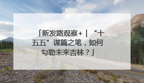新发路观察+｜“十五五”谋篇之笔，如何勾勒未来吉林？