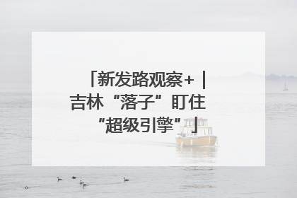 新发路观察+｜吉林“落子”盯住“超级引擎”
