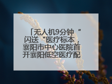 无人机9分钟“闪送“医疗标本，襄阳市中心医院首开襄阳低空医疗配送“空中快