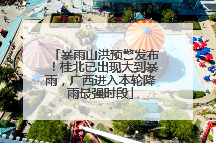 暴雨山洪预警发布！桂北已出现大到暴雨，广西进入本轮降雨最强时段