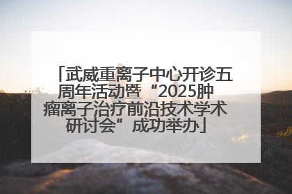 武威重离子中心开诊五周年活动暨“2025肿瘤离子治疗前沿技术学术研讨会”成功举办