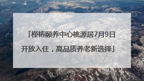 槿椿颐养中心桃源居7月9日开放入住，高品质养老新选择