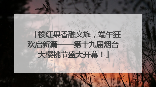 樱红果香融文旅，端午狂欢启新篇——第十九届烟台大樱桃节盛大开幕！