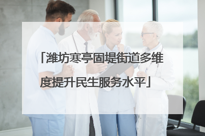 潍坊寒亭固堤街道多维度提升民生服务水平