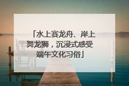 水上赛龙舟、岸上舞龙狮，沉浸式感受端午文化习俗