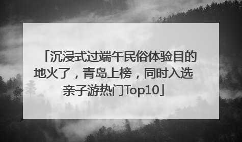 沉浸式过端午民俗体验目的地火了，青岛上榜，同时入选亲子游热门Top10