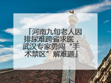 河南九旬老人因排尿难跨省求医，武汉专家勇闯“手术禁区”解难题