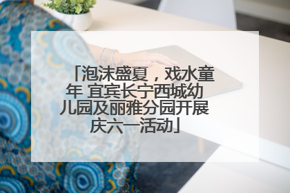泡沫盛夏，戏水童年 宜宾长宁西城幼儿园及丽雅分园开展庆六一活动