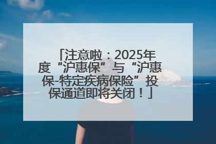 注意啦：2025年度“沪惠保”与“沪惠保-特定疾病保险”投保通道即将关闭！