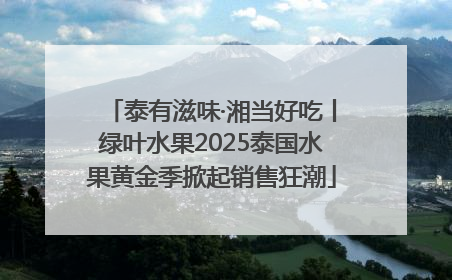 泰有滋味·湘当好吃丨绿叶水果2025泰国水果黄金季掀起销售狂潮