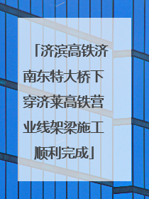 济滨高铁济南东特大桥下穿济莱高铁营业线架梁施工顺利完成