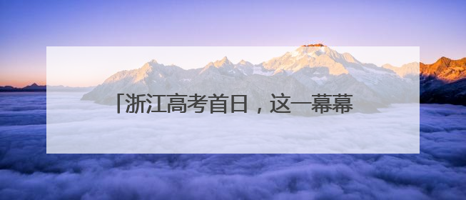 浙江高考首日，这一幕幕刷爆朋友圈，超暖……