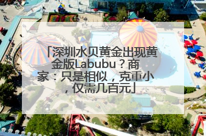 深圳水贝黄金出现黄金版Labubu？商家：只是相似，克重小，仅需几百元