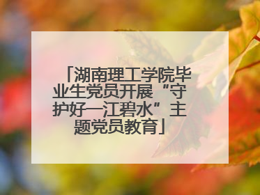 湖南理工学院毕业生党员开展“守护好一江碧水”主题党员教育