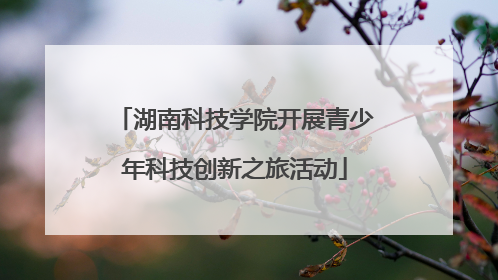 湖南科技学院开展青少年科技创新之旅活动