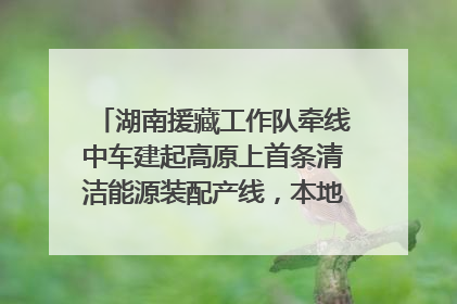 湖南援藏工作队牵线中车建起高原上首条清洁能源装配产线，本地大学生成车间检验员
