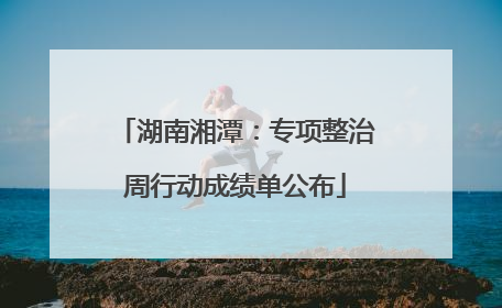 湖南湘潭：专项整治周行动成绩单公布