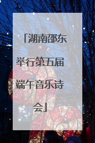 湖南邵东举行第五届端午音乐诗会