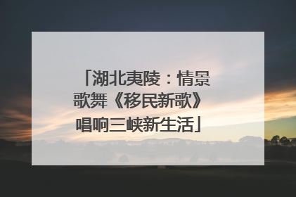 湖北夷陵：情景歌舞《移民新歌》唱响三峡新生活