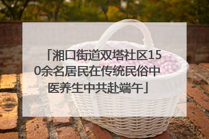 湘口街道双塔社区150余名居民在传统民俗中医养生中共赴端午