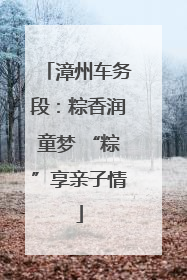 漳州车务段：粽香润童梦 “粽”享亲子情
