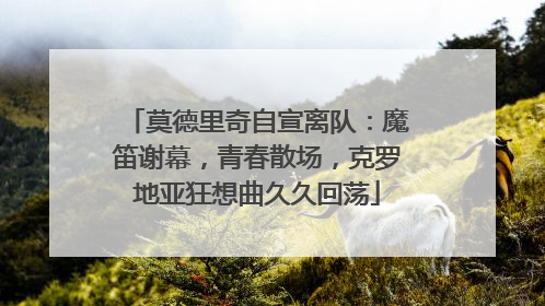 莫德里奇自宣离队：魔笛谢幕，青春散场，克罗地亚狂想曲久久回荡