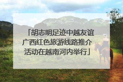 胡志明足迹中越友谊广西红色旅游线路推介活动在越南河内举行
