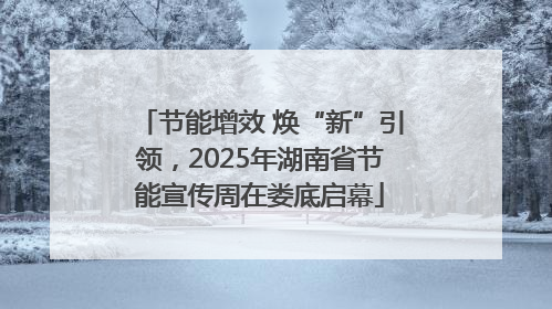 节能增效 焕“新”引领，2025年湖南省节能宣传周在娄底启幕