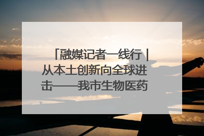 融媒记者一线行｜从本土创新向全球进击——我市生物医药产业破茧突围