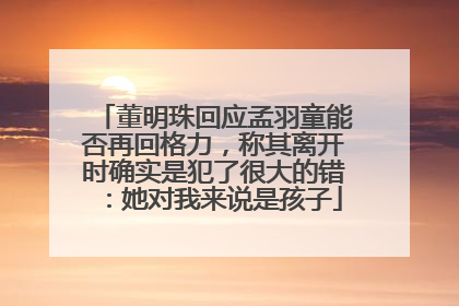 董明珠回应孟羽童能否再回格力，称其离开时确实是犯了很大的错：她对我来说是孩子