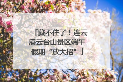 藏不住了！连云港云台山景区端午假期“放大招”