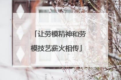 让劳模精神和劳模技艺薪火相传