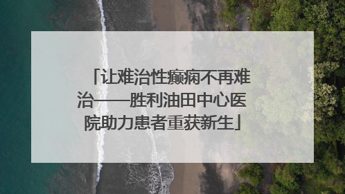 让难治性癫痫不再难治——胜利油田中心医院助力患者重获新生